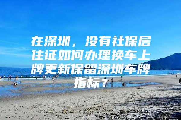 在深圳，没有社保居住证如何办理换车上牌更新保留深圳车牌指标？