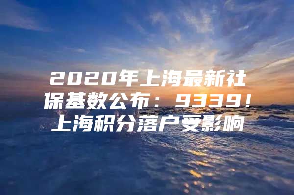 2020年上海最新社保基数公布：9339！上海积分落户受影响