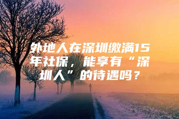 外地人在深圳缴满15年社保，能享有“深圳人”的待遇吗？