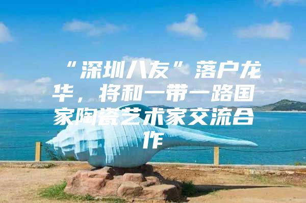 “深圳八友”落户龙华，将和一带一路国家陶瓷艺术家交流合作