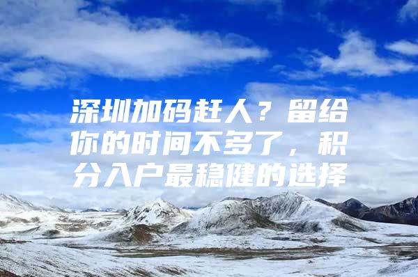 深圳加码赶人？留给你的时间不多了，积分入户最稳健的选择