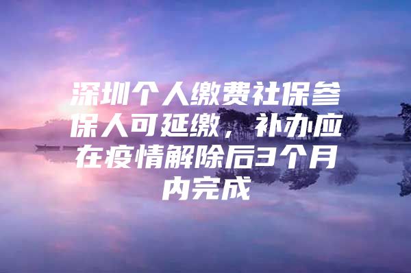 深圳个人缴费社保参保人可延缴，补办应在疫情解除后3个月内完成