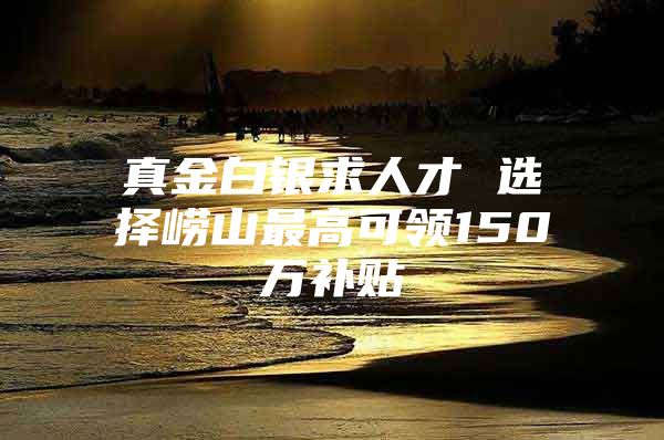 真金白银求人才 选择崂山最高可领150万补贴