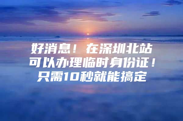 好消息！在深圳北站可以办理临时身份证！只需10秒就能搞定