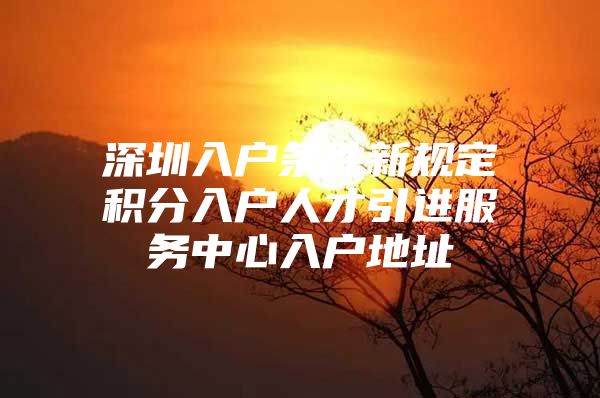 深圳入户条件新规定积分入户人才引进服务中心入户地址