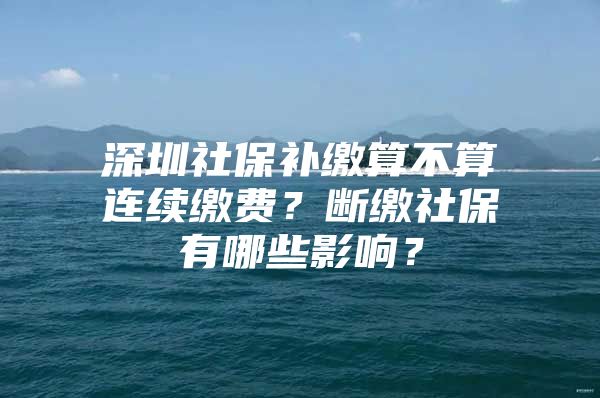 深圳社保补缴算不算连续缴费？断缴社保有哪些影响？