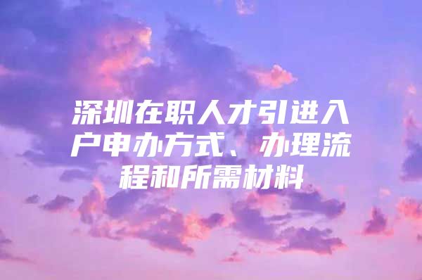 深圳在职人才引进入户申办方式、办理流程和所需材料