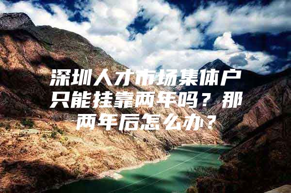 深圳人才市场集体户只能挂靠两年吗？那两年后怎么办？