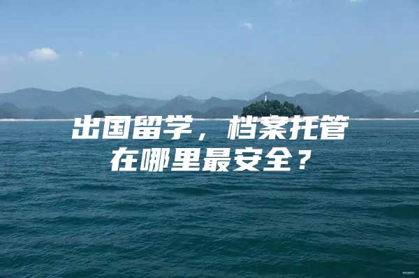 出国留学，档案托管在哪里最安全？