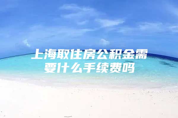上海取住房公积金需要什么手续费吗