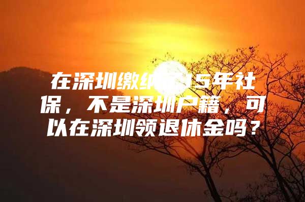 在深圳缴纳了15年社保，不是深圳户籍，可以在深圳领退休金吗？