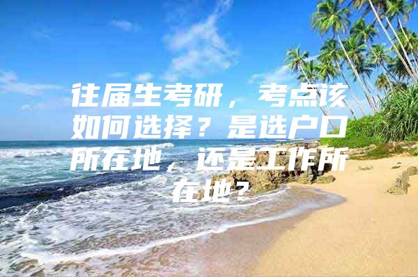 往届生考研，考点该如何选择？是选户口所在地，还是工作所在地？