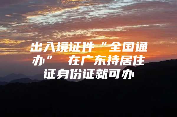 出入境证件“全国通办” 在广东持居住证身份证就可办