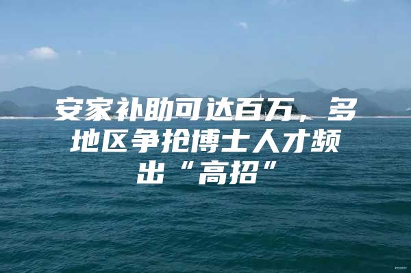安家补助可达百万，多地区争抢博士人才频出“高招”