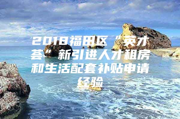 2018福田区“英才荟”新引进人才租房和生活配套补贴申请经验