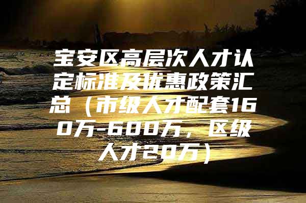 宝安区高层次人才认定标准及优惠政策汇总（市级人才配套160万-600万，区级人才20万）