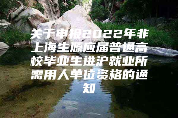 关于申报2022年非上海生源应届普通高校毕业生进沪就业所需用人单位资格的通知