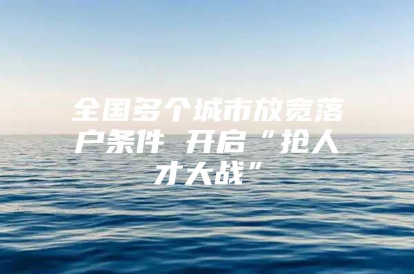 全国多个城市放宽落户条件 开启“抢人才大战”