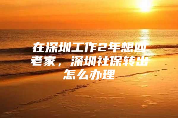 在深圳工作2年想回老家，深圳社保转出怎么办理