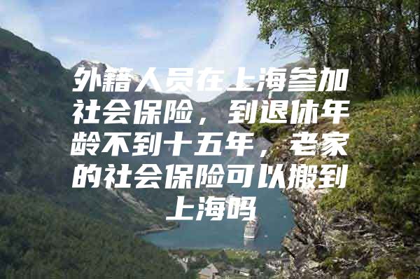 外籍人员在上海参加社会保险，到退休年龄不到十五年，老家的社会保险可以搬到上海吗