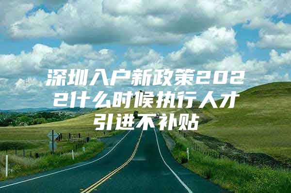 深圳入户新政策2022什么时候执行人才引进不补贴