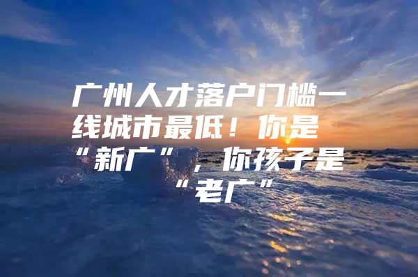 广州人才落户门槛一线城市最低！你是“新广”，你孩子是“老广”