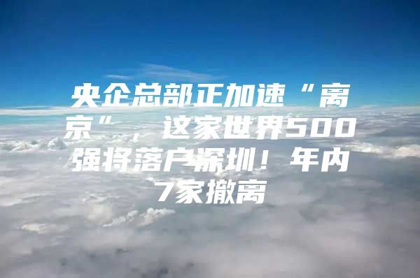 央企总部正加速“离京”，这家世界500强将落户深圳！年内7家撤离