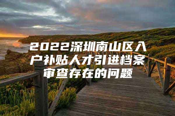 2022深圳南山区入户补贴人才引进档案审查存在的问题