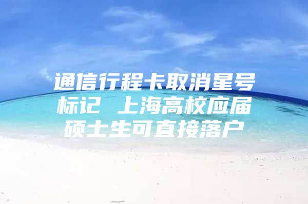 通信行程卡取消星号标记 上海高校应届硕士生可直接落户
