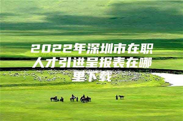 2022年深圳市在职人才引进呈报表在哪里下载