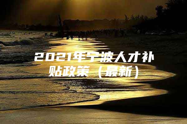 2021年宁波人才补贴政策（最新）