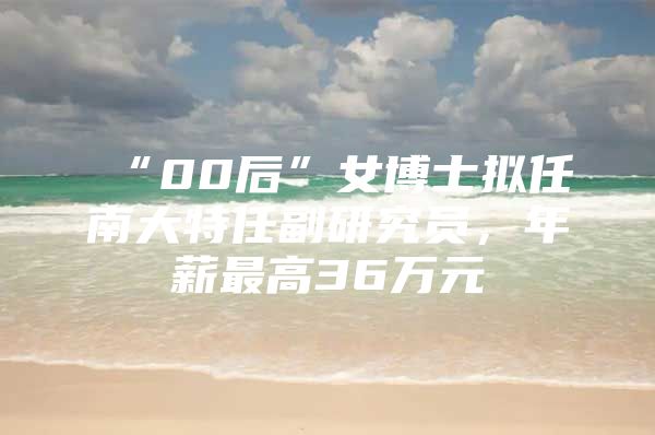 “00后”女博士拟任南大特任副研究员，年薪最高36万元