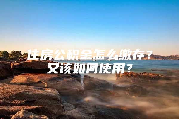住房公积金怎么缴存？又该如何使用？