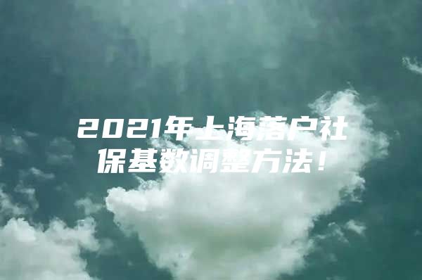 2021年上海落户社保基数调整方法！
