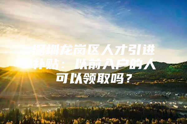 深圳龙岗区人才引进补贴：以前入户的人可以领取吗？