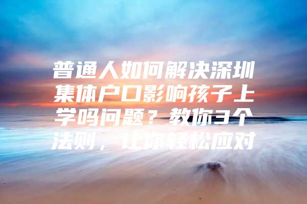普通人如何解决深圳集体户口影响孩子上学吗问题？教你3个法则，让你轻松应对