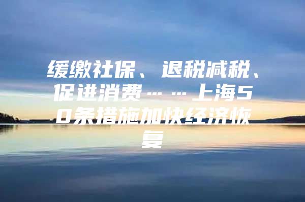 缓缴社保、退税减税、促进消费……上海50条措施加快经济恢复