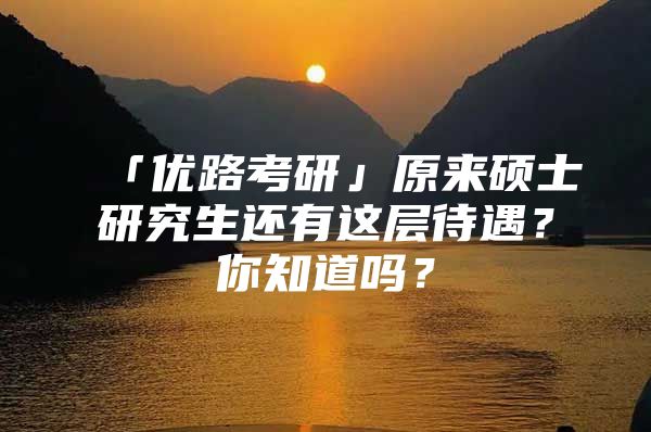 「优路考研」原来硕士研究生还有这层待遇？你知道吗？