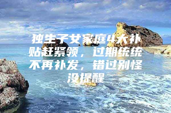 独生子女家庭4大补贴赶紧领，过期统统不再补发，错过别怪没提醒