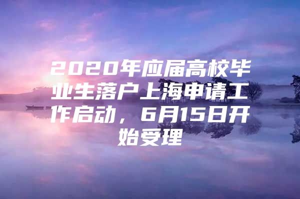 2020年应届高校毕业生落户上海申请工作启动，6月15日开始受理