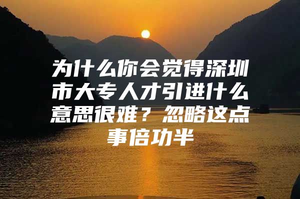 为什么你会觉得深圳市大专人才引进什么意思很难？忽略这点事倍功半