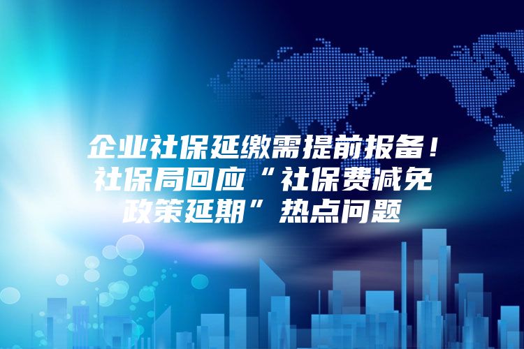 企业社保延缴需提前报备！社保局回应“社保费减免政策延期”热点问题