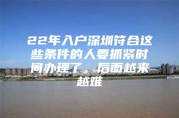22年入户深圳符合这些条件的人要抓紧时间办理了，后面越来越难