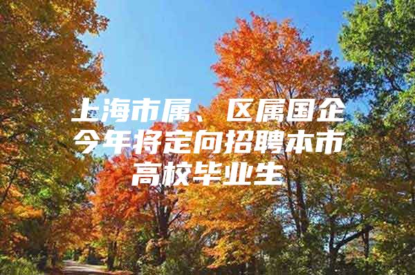 上海市属、区属国企今年将定向招聘本市高校毕业生