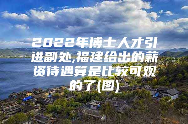 2022年博士人才引进副处,福建给出的薪资待遇算是比较可观的了(图)