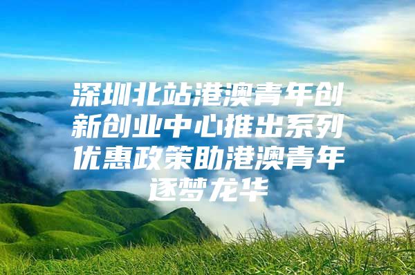 深圳北站港澳青年创新创业中心推出系列优惠政策助港澳青年逐梦龙华