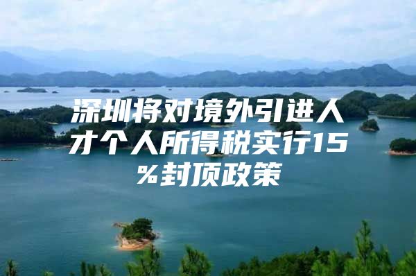深圳将对境外引进人才个人所得税实行15%封顶政策