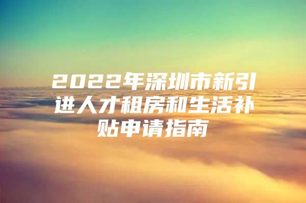 2022年深圳市新引进人才租房和生活补贴申请指南