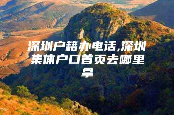 深圳户籍办电话,深圳集体户口首页去哪里拿