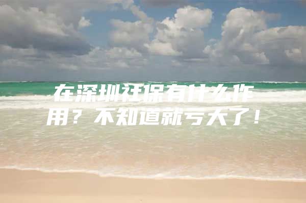 在深圳社保有什么作用？不知道就亏大了！